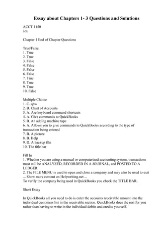 Essay about Chapters 1- 3 Questions and Solutions
ACCT 1150
Jex
Chapter 1 End of Chapter Questions
True/False
1. True
2. True
3. False
4. False
5. False
6. False
7. True
8. True
9. True
10. False
Multiple Choice
1. C. qbw
2. B. Chart of Accounts
3. A. Are keyboard command shortcuts
4. A. Give commands to QuickBooks
5. B. An adding machine tape
6. A. Allows you to give commands to QuickBooks according to the type of
transaction being entered
7. B. A picture
8. B. Help
9. D. A backup file
10. The title bar
Fill In
1. Whether you are using a manual or computerized accounting system, transactions
must still be ANALYZED, RECORDED IN A JOURNAL, and POSTED TO A
LEDGER.
2. The FILE MENU is used to open and close a company and may also be used to exit
... Show more content on Helpwriting.net ...
To verify the company being used in QuickBooks you check the TITLE BAR.
Short Essay
In QuickBooks all you need to do is enter the accounts receivable amount into the
individual customers list in the receivable section. QuickBooks does the rest for you
rather than having to write in the individual debits and credits yourself.
 