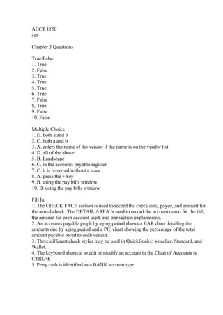 ACCT 1150
Jex
Chapter 3 Questions
True/False
1. True
2. False
3. True
4. True
5. True
6. True
7. False
8. True
9. False
10. False
Multiple Choice
1. D. both a and b
2. C. both a and b
3. A. enters the name of the vendor if the name is on the vendor list
4. D. all of the above
5. B. Landscape
6. C. in the accounts payable register
7. C. it is removed without a trace
8. A. press the + key
9. B. using the pay bills window
10. B. using the pay bills window
Fill In
1. The CHECK FACE section is used to record the check date, payee, and amount for
the actual check. The DETAIL AREA is used to record the accounts used for the bill,
the amount for each account used, and transaction explanations.
2. An accounts payable graph by aging period shows a BAR chart detailing the
amounts due by aging period and a PIE chart showing the percentage of the total
amount payable owed to each vendor.
3. Three different check styles may be used in QuickBooks: Voucher, Standard, and
Wallet.
4. The keyboard shortcut to edit or modify an account in the Chart of Accounts is
CTRL+E
5. Petty cash is identified as a BANK account type
 