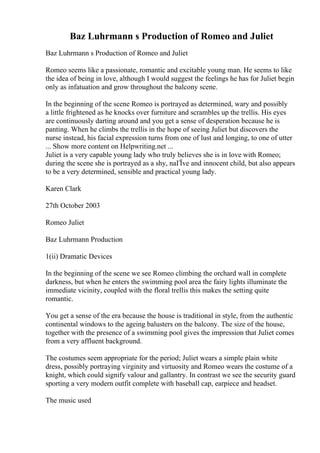 Baz Luhrmann s Production of Romeo and Juliet
Baz Luhrmann s Production of Romeo and Juliet
Romeo seems like a passionate, romantic and excitable young man. He seems to like
the idea of being in love, although I would suggest the feelings he has for Juliet begin
only as infatuation and grow throughout the balcony scene.
In the beginning of the scene Romeo is portrayed as determined, wary and possibly
a little frightened as he knocks over furniture and scrambles up the trellis. His eyes
are continuously darting around and you get a sense of desperation because he is
panting. When he climbs the trellis in the hope of seeing Juliet but discovers the
nurse instead, his facial expression turns from one of lust and longing, to one of utter
... Show more content on Helpwriting.net ...
Juliet is a very capable young lady who truly believes she is in love with Romeo;
during the scene she is portrayed as a shy, naГЇve and innocent child, but also appears
to be a very determined, sensible and practical young lady.
Karen Clark
27th October 2003
Romeo Juliet
Baz Luhrmann Production
1(ii) Dramatic Devices
In the beginning of the scene we see Romeo climbing the orchard wall in complete
darkness, but when he enters the swimming pool area the fairy lights illuminate the
immediate vicinity, coupled with the floral trellis this makes the setting quite
romantic.
You get a sense of the era because the house is traditional in style, from the authentic
continental windows to the ageing balusters on the balcony. The size of the house,
together with the presence of a swimming pool gives the impression that Juliet comes
from a very affluent background.
The costumes seem appropriate for the period; Juliet wears a simple plain white
dress, possibly portraying virginity and virtuosity and Romeo wears the costume of a
knight, which could signify valour and gallantry. In contrast we see the security guard
sporting a very modern outfit complete with baseball cap, earpiece and headset.
The music used
 