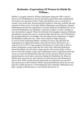 Brabantio s Expectations Of Women In Othello By
William...
Othello is a tragedy written by William shakespeare during the 1600 s which is
known as the Elizabethan Era. Society during this period had certain standards that
all citizens were expected to follow. Order and obedience were a crucial part of
women s lives at this time. Women had little freedom in what they could do and were
expected to listen to men. In the play Othello, Shakespeare uses Brabantio, Iagoand
Desdemonato describe the expectations of women during the Elizabethan Era. In Act
I Scene III Shakespeare uses Brabantio s character to depict a woman s inability to
have the freedom to speech. When first informed of his daughters situation, Brabantio
immediately assumes that sorcery is involved rather than the free will of Desdemona.
By not approaching his own daughter first and asking for her explanation, it suggest
that Brabantio simply does not... Show more content on Helpwriting.net ...
In scene II while mentioning Othello s marriage to Cassio, Iago describes the
relationship he to night hath boarded a land crack/If it prove lawful prize, he s
made for ever (I.ii.50 51). Iago compares Desdemona to a land crack in order to
portray Desdemona s great wealth that she comes from. Marrying Desdemona
means that Othello too will inherit a large amount of her money and he will live
the rest of his life wealthy as Iago states. Shakespeare shows a significant effect that
occurs to women like Desdemona when they become married. Women and men
married based on social status, and power during the Elizabethan Era. However
Othello does not posses the same amount of wealth and power that Desdemona
derives from. When women become married they are expected to give up all of
their possessions to their husband. Othello marrying Desdemona means he not only
gains her wealth, but power as well making him more important. Shakespeare uses
Iago s analogy of Desdemona as a way describe this process of
 