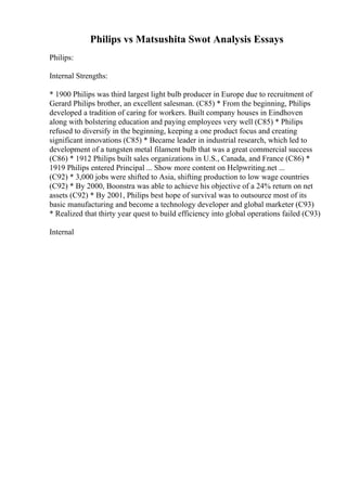 Philips vs Matsushita Swot Analysis Essays
Philips:
Internal Strengths:
* 1900 Philips was third largest light bulb producer in Europe due to recruitment of
Gerard Philips brother, an excellent salesman. (C85) * From the beginning, Philips
developed a tradition of caring for workers. Built company houses in Eindhoven
along with bolstering education and paying employees very well (C85) * Philips
refused to diversify in the beginning, keeping a one product focus and creating
significant innovations (C85) * Became leader in industrial research, which led to
development of a tungsten metal filament bulb that was a great commercial success
(C86) * 1912 Philips built sales organizations in U.S., Canada, and France (C86) *
1919 Philips entered Principal ... Show more content on Helpwriting.net ...
(C92) * 3,000 jobs were shifted to Asia, shifting production to low wage countries
(C92) * By 2000, Boonstra was able to achieve his objective of a 24% return on net
assets (C92) * By 2001, Philips best hope of survival was to outsource most of its
basic manufacturing and become a technology developer and global marketer (C93)
* Realized that thirty year quest to build efficiency into global operations failed (C93)
Internal
 