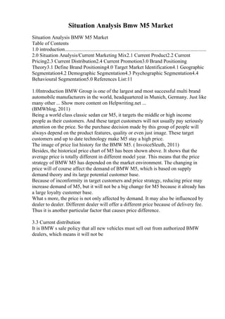 Situation Analysis Bmw M5 Market
Situation Analysis BMW M5 Market
Table of Contents
1.0 introduction...............................................................................................................
2.0 Situation Analysis/Current Marketing Mix2.1 Current Product2.2 Current
Pricing2.3 Current Distribution2.4 Current Promotion3.0 Brand Positioning
Theory3.1 Define Brand Positioning4.0 Target Market Identification4.1 Geographic
Segmentation4.2 Demographic Segmentation4.3 Psychographic Segmentation4.4
Behavioural Segmentation5.0 References List:11
1.0Introduction BMW Group is one of the largest and most successful multi brand
automobile manufacturers in the world, headquartered in Munich, Germany. Just like
many other ... Show more content on Helpwriting.net ...
(BMWblog, 2011)
Being a world class classic sedan car M5, it targets the middle or high income
people as their customers. And these target customers will not usually pay seriously
attention on the price. So the purchase decision made by this group of people will
always depend on the product features, quality or even just image. These target
customers and up to date technology make M5 stay a high price.
The image of price list history for the BMW M5. ( InvoiceSleuth, 2011)
Besides, the historical price chart of M5 has been shown above. It shows that the
average price is totally different in different model year. This means that the price
strategy of BMW M5 has depended on the market environment. The changing in
price will of course affect the demand of BMW M5, which is based on supply
demand theory and its large potential customer base.
Because of inconformity in target customers and price strategy, reducing price may
increase demand of M5, but it will not be a big change for M5 because it already has
a large loyalty customer base.
What s more, the price is not only affected by demand. It may also be influenced by
dealer to dealer. Different dealer will offer a different price because of delivery fee.
Thus it is another particular factor that causes price difference.
3.3 Current distribution
It is BMW s sale policy that all new vehicles must sell out from authorized BMW
dealers, which means it will not be
 