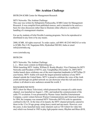 Mtv Arabian Challenge
BSTR/294 ICMR Center for Management Research
MTV Networks: The Arabian Challenge
This case was written by Debapratim Purkayastha, ICMR Center for Management
Research. It was compiled from published sources, and is intended to be used as a
basis for class discussion rather than to illustrate either effective or ineffective
handling of a management situation.
For use by students of Icfai Flexible Learning programs. Not to be reproduced or
distributed in any form or by any means.
2008, ICMR. All rights reserved. To order copies, call 0091 40 2343 0462/63 or write
to ICMR, Plot # 49, Nagarjuna Hills, Hyderabad 500 082, India or email
info@icmrindia.org.
www.icmrindia.org
BSTR/294
MTV Networks: The Arabian Challenge
[...] ... Show more content on Helpwriting.net ...
While launching MTV Arabia, William H. Roedy (Roedy), Vice Chairman for MTV
Networks and President of MTVI, said, TonightвЂџs [November 16, 2007] MTV
Arabia launch show celebrates one of the most important landmarks in MTVвЂџs 25
year history. MTV Arabia will reach the largest potential audience of any MTV
channel outside the United States. MTV is proud to celebrate the voice of the Arab
youth and through our global network we can showcase what this rich and diverse
culture is all about to new audiences around the world. 5
BACKGROUND NOTE
MTV (short for Music Television), which pioneered the concept of a cable music
channel, was launched on August 1, 1981, and marked the commencement of the
cable TV revolution. It was promoted by Warner Amex Satellite Entertainment
Company, a joint venture between Warner Communications and American Express.
In 1984, the company was renamed MTV Networks (MTVN) with its operations
confined to the US. At the time of its launch, the MTV channel primarily catered to
those in the 12 to 24 age group, airing heavy metal and rap music. However, over
the years, it also launched many sister channels such as VH 1(short for video hits
one) which was formed in 1985 to play light popular music; Rhythm and Blues (R B,
 