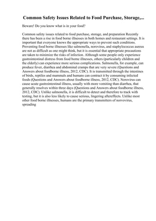 Common Safety Issues Related to Food Purchase, Storage,...
Beware! Do you know what is in your food?
Common safety issues related to food purchase, storage, and preparation Recently
there has been a rise in food borne illnesses in both homes and restaurant settings. It is
important that everyone knows the appropriate ways to prevent such conditions.
Preventing food borne illnesses like salmonella, norovirus, and staphylococcus aureus
are not as difficult as one might think, but it is essential that appropriate precautions
are taken to minimize the risks of infection. Although some people only experience
gastrointestinal distress from food borne illnesses, others (particularly children and
the elderly) can experience more serious complications. Salmonella, for example, can
produce fever, diarrhea and abdominal cramps that are very severe (Questions and
Answers about foodborne illness, 2012, CDC). It is transmitted through the intestines
of birds, reptiles and mammals and humans can contract it by consuming infected
foods (Questions and Answers about foodborne illness, 2012, CDC). Norovirus can
cause acute gastrointestinal illness, usually with more vomiting than diarrhea, that
generally resolves within three days (Questions and Answers about foodborne illness,
2012, CDC). Unlike salmonella, it is difficult to detect and therefore to track with
testing, but it is also less likely to cause serious, lingering aftereffects. Unlike most
other food borne illnesses, humans are the primary transmitters of norvovirus,
spreading
 