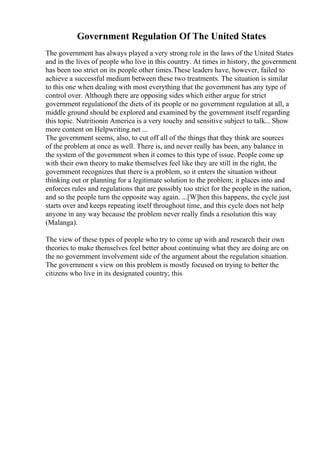Government Regulation Of The United States
The government has always played a very strong role in the laws of the United States
and in the lives of people who live in this country. At times in history, the government
has been too strict on its people other times.These leaders have, however, failed to
achieve a successful medium between these two treatments. The situation is similar
to this one when dealing with most everything that the government has any type of
control over. Although there are opposing sides which either argue for strict
government regulationof the diets of its people or no government regulation at all, a
middle ground should be explored and examined by the government itself regarding
this topic. Nutritionin America is a very touchy and sensitive subject to talk... Show
more content on Helpwriting.net ...
The government seems, also, to cut off all of the things that they think are sources
of the problem at once as well. There is, and never really has been, any balance in
the system of the government when it comes to this type of issue. People come up
with their own theory to make themselves feel like they are still in the right, the
government recognizes that there is a problem, so it enters the situation without
thinking out or planning for a legitimate solution to the problem; it places into and
enforces rules and regulations that are possibly too strict for the people in the nation,
and so the people turn the opposite way again. ...[W]hen this happens, the cycle just
starts over and keeps repeating itself throughout time, and this cycle does not help
anyone in any way because the problem never really finds a resolution this way
(Malanga).
The view of these types of people who try to come up with and research their own
theories to make themselves feel better about continuing what they are doing are on
the no government involvement side of the argument about the regulation situation.
The government s view on this problem is mostly focused on trying to better the
citizens who live in its designated country; this
 