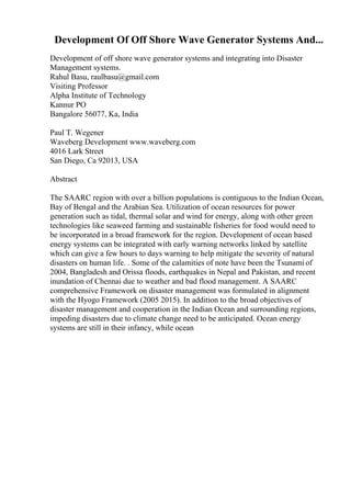 Development Of Off Shore Wave Generator Systems And...
Development of off shore wave generator systems and integrating into Disaster
Management systems.
Rahul Basu, raulbasu@gmail.com
Visiting Professor
Alpha Institute of Technology
Kannur PO
Bangalore 56077, Ka, India
Paul T. Wegener
Waveberg Development www.waveberg.com
4016 Lark Street
San Diego, Ca 92013, USA
Abstract
The SAARC region with over a billion populations is contiguous to the Indian Ocean,
Bay of Bengal and the Arabian Sea. Utilization of ocean resources for power
generation such as tidal, thermal solar and wind for energy, along with other green
technologies like seaweed farming and sustainable fisheries for food would need to
be incorporated in a broad framework for the region. Development of ocean based
energy systems can be integrated with early warning networks linked by satellite
which can give a few hours to days warning to help mitigate the severity of natural
disasters on human life. . Some of the calamities of note have been the Tsunamiof
2004, Bangladesh and Orissa floods, earthquakes in Nepal and Pakistan, and recent
inundation of Chennai due to weather and bad flood management. A SAARC
comprehensive Framework on disaster management was formulated in alignment
with the Hyogo Framework (2005 2015). In addition to the broad objectives of
disaster management and cooperation in the Indian Ocean and surrounding regions,
impeding disasters due to climate change need to be anticipated. Ocean energy
systems are still in their infancy, while ocean
 