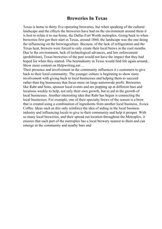 Breweries In Texas
Texas is home to thirty five operating breweries, but when speaking of the cultural
landscape and the effects the breweries have had on the environment around them it
is best to relate it to our home, the Dallas Fort Worth metroplex. Going back to when
breweries first got their start in Texas, around 1860, the landscape was the one doing
the influencing on the brewingculture. Because, of the lack of refrigeration and the
Texas heat, brewers were forced to only create their local brews in the cool months.
Due to the environment, lack of technological advances, and law enforcement
(prohibition), Texas breweries of the past would not have the impact that they had
hoped for when they started. The beerindustry in Texas would find life again around...
Show more content on Helpwriting.net ...
Their presence and involvement in the community influences it s customers to give
back to their local community. The younger culture is beginning to show more
involvement with giving back to local businesses and helping them to succeed
rather than big businesses that focus more on large nationwide profit. Breweries
like Rahr and Sons, sponsor local events and are popping up at different bars and
locations weekly to help, not only their own growth, but to aid in the growth of
local businesses. Another interesting idea that Rahr has begun is connecting the
local businesses. For example, one of their specialty brews of the season is a brew
that is created using a combination of ingredients from another local business, Avoca
Coffee. Ideas such as this only reinforce the idea of aiding in the local business
industry and influencing locals to give to their community and help it prosper. With
so many local breweries, and their spread out location throughout the Metroplex, it
ensures that each part of the metroplex has a local brewery nearest to them and can
emerge in the community and nearby bars and
 