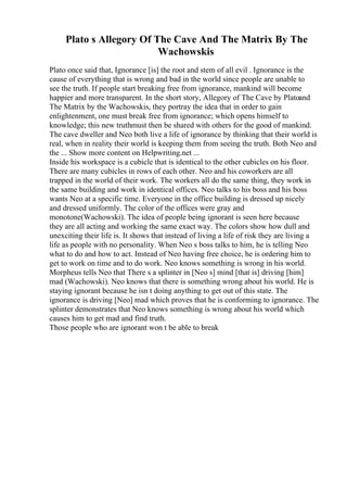 Plato s Allegory Of The Cave And The Matrix By The
Wachowskis
Plato once said that, Ignorance [is] the root and stem of all evil . Ignorance is the
cause of everything that is wrong and bad in the world since people are unable to
see the truth. If people start breaking free from ignorance, mankind will become
happier and more transparent. In the short story, Allegory of The Cave by Platoand
The Matrix by the Wachowskis, they portray the idea that in order to gain
enlightenment, one must break free from ignorance; which opens himself to
knowledge; this new truthmust then be shared with others for the good of mankind.
The cave dweller and Neo both live a life of ignorance by thinking that their world is
real, when in reality their world is keeping them from seeing the truth. Both Neo and
the ... Show more content on Helpwriting.net ...
Inside his workspace is a cubicle that is identical to the other cubicles on his floor.
There are many cubicles in rows of each other. Neo and his coworkers are all
trapped in the world of their work. The workers all do the same thing, they work in
the same building and work in identical offices. Neo talks to his boss and his boss
wants Neo at a specific time. Everyone in the office building is dressed up nicely
and dressed uniformly. The color of the offices were gray and
monotone(Wachowski). The idea of people being ignorant is seen here because
they are all acting and working the same exact way. The colors show how dull and
unexciting their life is. It shows that instead of living a life of risk they are living a
life as people with no personality. When Neo s boss talks to him, he is telling Neo
what to do and how to act. Instead of Neo having free choice, he is ordering him to
get to work on time and to do work. Neo knows something is wrong in his world.
Morpheus tells Neo that There s a splinter in [Neo s] mind [that is] driving [him]
mad (Wachowski). Neo knows that there is something wrong about his world. He is
staying ignorant because he isn t doing anything to get out of this state. The
ignorance is driving [Neo] mad which proves that he is conforming to ignorance. The
splinter demonstrates that Neo knows something is wrong about his world which
causes him to get mad and find truth.
Those people who are ignorant won t be able to break
 