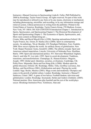 Sports
Instructor s Manual Exercises in Sportscasting Linda K. Fuller, PhD Published by
2008 by Routledge, Taylor Francis Group. All rights reserved. No part of this work
may be reproduced or utilized in any form or by any means, electronic or mechanical,
including photocopying, microfilm, and recording, or by any information storage and
retrieval system, without permission in writing from the publisher. Printed in the
United States of America. Routledge, Taylor Francis Group, 270 Madison Avenue,
New York, NY 10016. IM 1826 CONTENTS Introduction Chapter 1. Introduction to
Sports, Sportscasters, and Sportscasting Chapter 2. The Historical Development of
Sports and Sportscasting Chapter 3. The Economics of Sports, Sportscasters, and...
Show more content on Helpwriting.net ...
Cronin, Mike and David Mayall (Eds.) (1998). Sporting nationalisms.Oxford, UK:
Taylor Francis, Inc. Eitzen, D. Stanley (Ed.) (2004). Sport in contemporary
society: An anthology, 7th ed. Boulder, CO: Paradigm Publishers. Foer, Franklin.
2004. How soccer explains the world: An unlikely theory of globalization. New
York: Harper Perennial. Gems, Gerald R. (2006). The athletic crusade: Sport and
American cultural imperialism. Lincoln: University of Nebraska Press. Houlihan,
Barrie. 1994. Sport and international politics. NY: Harvester Wheatsheaf. Ingham,
Alan G. and John W. Loy (eds.) 1993. Sport in social development: Traditions,
transitions, and transformations. Champaign, IL: Human Kinetics. Maguire,
Joseph. 1999. Global sport: Identities, societies, civilizations. Cambridge, UK:
Polity Press. Majumdar, Boria and Fan Hong (Eds.) (2006). Modern sport the
global obsession. Oxford, UK: Routledge. Miller, Toby, Geoffrey Lawrence, Jim
McKay, and David Rowe (2001). Globalization and sport: Playing the world.
London: Sage. Roche, Maurice (2001). Mega events and modernity: Olympics and
expos in the growth of global culture. London: Routledge. Instructor s Manual 9
Sandvoss, Cornel. 2003. A game of two halves: Football fandom, television and
globalisation. London: Routledge. Szymanski, Stefan and Andrew Zimbalist. (2005).
National pastime: How Americans play baseball and the rest of the world plays
soccer. Brookings Institution Press. Tomlinson, Alan and
 
