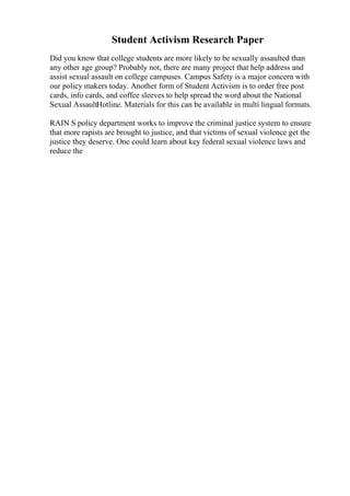 Student Activism Research Paper
Did you know that college students are more likely to be sexually assaulted than
any other age group? Probably not, there are many project that help address and
assist sexual assault on college campuses. Campus Safety is a major concern with
our policy makers today. Another form of Student Activism is to order free post
cards, info cards, and coffee sleeves to help spread the word about the National
Sexual AssaultHotline. Materials for this can be available in multi lingual formats.
RAIN S policy department works to improve the criminal justice system to ensure
that more rapists are brought to justice, and that victims of sexual violence get the
justice they deserve. One could learn about key federal sexual violence laws and
reduce the
 