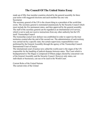 The Council Of The United States Essay
made up of fifty four member countries elected by the general assembly for three
year terms with staggered elections and each member has one vote
Secretariat
The secretary general of the UN is the closest thing to a president of the world that
exists. The secretary general is nominated unanimously by the Security Council which
must include the five permanent states, and then approved by the general assembly.
The staff of the secretary general can be regarded as an international civil service,
which is not to seek nor receive instructions from any other authority but the UN
itself. Trusteeship Council
The trusteeship council now defunct was established in order to supervise the trust
territories created after the end of the second war. The administration of each territory
was carried out by a specific state, but certain supervisory responsibilities were
performed by the General Assembly through the agency of the Trusteeship Council.
International Court of Justice
The international court of justice now called the world court is the organ of the UN
responsible for the handling of judicial disputes between states. The Court which is
headquartered in The Hague is composed of fifteen judges elected by concurrent vote
of the General Assembly and the Security Council. However only states, not
individuals or businesses, can sue or be sued in the World Court.
Current Roles of the United Nations
The current roles of the United
 