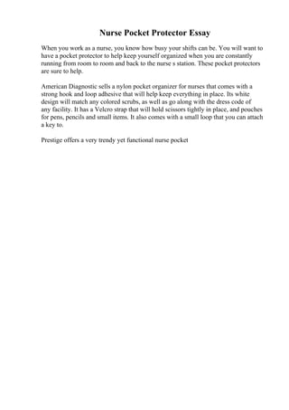Nurse Pocket Protector Essay
When you work as a nurse, you know how busy your shifts can be. You will want to
have a pocket protector to help keep yourself organized when you are constantly
running from room to room and back to the nurse s station. These pocket protectors
are sure to help.
American Diagnostic sells a nylon pocket organizer for nurses that comes with a
strong hook and loop adhesive that will help keep everything in place. Its white
design will match any colored scrubs, as well as go along with the dress code of
any facility. It has a Velcro strap that will hold scissors tightly in place, and pouches
for pens, pencils and small items. It also comes with a small loop that you can attach
a key to.
Prestige offers a very trendy yet functional nurse pocket
 
