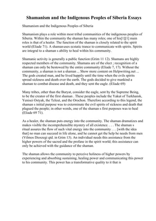 Shamanism and the Indigenous Peoples of Siberia Essays
Shamanism and the Indigenous Peoples of Siberia
Shamanism plays a role within most tribal communities of the indigenous peoples of
Siberia. Within the community the shaman has many roles; one of his[1][1] main
roles is that of a healer. The function of the shaman is closely related to the spirit
world (Eliade 71). A shamanuses ecstatic trance to communicate with spirits. Spirits
are integral to a shaman s ability to heal within his community.
Shamanic activity is generally a public function (Grim 11 12). Shamans are highly
respected members of the community. Shamans are of the elect ; recognition of a
shaman can only be bestowed by the entire community (Eliade 7, 17). Without the
community, a shaman is not a shaman ... Show more content on Helpwriting.net ...
The gods created man, and he lived happily until the time when the evils spirits
spread sickness and death over the earth. The gods decided to give mankind a
shaman to combat disease and death, and they sent the eagle. (Eliade 69)
Many tribes, other than the Buryat, consider the eagle, sent by the Supreme Being,
to be the creator of the first shaman . These peoples include the Yakut of Turkhansk,
Yenisei Ostyak, the Teleut, and the Orochon. Therefore according to this legend, the
shaman s initial purpose was to exterminate the evil spirits of sickness and death that
plagued the people; in other words, one of the shaman s first purposes was to heal
(Eliade 69 71).
As a healer, the shaman puts energy into the community. The shaman dramatizes and
makes visible the incomprehensible mystery of all existence. . . . The shaman s
ritual assures the flow of such vital energy into the community . . . [with the idea
that] no man can succeed in life alone, and he cannot get the help he needs from men
(Vilmos Dioszegi qtd. in Grim 13). An individual needs this assistance from the
higher powers of the sacred and the profane in the spirit world; this assistance can
only be achieved with the guidance of the shaman.
The shaman allows the community to perceive holiness of higher powers by
experiencing and absorbing sustaining, healing power and communicating this power
to his community. This power has a transformative quality to it that is
 