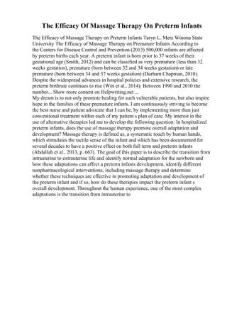 The Efficacy Of Massage Therapy On Preterm Infants
The Efficacy of Massage Therapy on Preterm Infants Taryn L. Metz Winona State
University The Efficacy of Massage Therapy on Premature Infants According to
the Centers for Disease Control and Prevention (2013) 500,000 infants are affected
by preterm births each year. A preterm infant is born prior to 37 weeks of their
gestational age (Smith, 2012) and can be classified as very premature (less than 32
weeks gestation), premature (born between 32 and 34 weeks gestation) or late
premature (born between 34 and 37 weeks gestation) (Durham Chapman, 2010).
Despite the widespread advances in hospital policies and extensive research, the
preterm birthrate continues to rise (Witt et al., 2014). Between 1990 and 2010 the
number... Show more content on Helpwriting.net ...
My dream is to not only promote healing for such vulnerable patients, but also inspire
hope in the families of these premature infants. I am continuously striving to become
the best nurse and patient advocate that I can be, by implementing more than just
conventional treatment within each of my patient s plan of care. My interest in the
use of alternative therapies led me to develop the following question: In hospitalized
preterm infants, does the use of massage therapy promote overall adaptation and
development? Massage therapy is defined as, a systematic touch by human hands,
which stimulates the tactile sense of the infant and which has been documented for
several decades to have a positive effect on both full term and preterm infants
(Abdallah et al., 2013, p. 663). The goal of this paper is to describe the transition from
intrauterine to extrauterine life and identify normal adaptation for the newborn and
how these adaptations can affect a preterm infants development, identify different
nonpharmacological interventions, including massage therapy and determine
whether these techniques are effective in promoting adaptation and development of
the preterm infant and if so, how do these therapies impact the preterm infant s
overall development. Throughout the human experience, one of the most complex
adaptations is the transition from intrauterine to
 