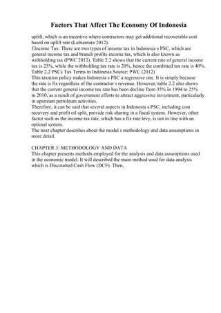 Factors That Affect The Economy Of Indonesia
uplift, which is an incentive where contractors may get additional recoverable cost
based on uplift rate (Lubiantara 2012).
f.Income Tax: There are two types of income tax in Indonesia s PSC, which are
general income tax and branch profits income tax, which is also known as
withholding tax (PWC 2012). Table 2.2 shows that the current rate of general income
tax is 25%, while the withholding tax rate is 20%, hence the combined tax rate is 40%.
Table 2.2 PSCs Tax Terms in Indonesia Source: PWC (2012)
This taxation policy makes Indonesia s PSC a regressive one. It is simply because
the rate is fix regardless of the contractor s revenue. However, table 2.2 also shows
that the current general income tax rate has been decline from 35% in 1994 to 25%
in 2010, as a result of government efforts to attract aggressive investment, particularly
in upstream petroleum activities.
Therefore, it can be said that several aspects in Indonesia s PSC, including cost
recovery and profit oil split, provide risk sharing in a fiscal system. However, other
factor such as the income tax rate, which has a fix rate levy, is not in line with an
optimal system.
The next chapter describes about the model s methodology and data assumptions in
more detail.
CHAPTER 3: METHODOLOGY AND DATA
This chapter presents methods employed for the analysis and data assumptions used
in the economic model. It will described the main method used for data analysis
which is Discounted Cash Flow (DCF). Then,
 