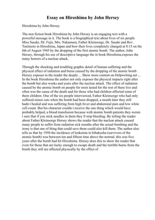 Essay on Hiroshima by John Hersey
Hiroshima by John Hersey
The non fiction book Hiroshima by John Hersey is an engaging text with a
powerful message in it. The book is a biographical text about lives of six people
Miss Sasaki, Dr. Fujii, Mrs. Nakamura, Father Kleinsorge, Dr. Sasaki and Rev.
Tanimoto in Hiroshima, Japan and how their lives completely changed at 8:15 on the
6th of August 1945 by the dropping of the first atomic bomb. The author, John
Hersey, through his use of descriptive language the in book Hiroshima exposes the
many horrors of a nuclear attack.
Through the shocking and troubling graphic detail of human suffering and the
physical effect of radiation and burns caused by the dropping of the atomic bomb
Hersey exposes to the reader the deeply ... Show more content on Helpwriting.net ...
In the book Hiroshima the author not only exposes the physical impacts right after
the bomb but also weeks and years after the nuclear attack. The effect of radiation
caused by the atomic bomb on people for most lasted for the rest of there live and
often was the cause of the death and for those who had children affected some of
there children. One of the six people interviewed, Father Kleinsorge who had only
suffered minor cuts when the bomb had been dropped, a month later they still
hadn t healed and was suffering from high fever and abdominal pain and low white
cell count. But his character couldn t receive the one thing which would have
probably helped, a blood transfusion because with atomic bomb patients they weren
t sure that if you stick needles in them they ll stop bleeding. By telling the reader
about Father Kleinsorge Hersey shows the reader that the nuclear attack caused
many people to suffer from radiation sick months after the actual bombing and the
irony is that one of thing that could save them could also kill them. The author also
tells us that by 1950 the incidence of leukemia in hibakusha (survivors of the
atomic bomb) was between ten and fifteen time above the normal, this was five
years after the bomb had hit Hiroshima. Hersey does this to show the reader that
even for those that are lucky enough to escape death and the terrible burns from the
bomb they still are affected physically by the effect of
 