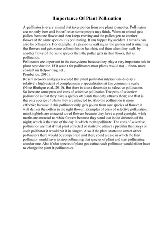 Importance Of Plant Pollination
A pollinator is every animal that takes pollen from one plant to another. Pollinators
are not only bees and butterflies as some people may think. When an animal gets
pollen from one flower and then keeps moving and the pollen gets to another
flower of the same species it is pollinating. It can happen by accident. Humans can
also be pollinators. For example: if a person is walking in the garden and is smelling
the flowers and gets some pollenin his or her shirt; and then when they walk by
another flowerof the same species then the pollen gets in that flower, that is
pollination.
Pollinators are important to the ecosystems because they play a very important role in
plant reproduction. If it wasn t for pollinators most plants would not ... Show more
content on Helpwriting.net ...
Pemberton, 2010).
Resent network analyses revealed that plant pollinator interactions display a
relatively high extent of complementary specialisation at the community scale
(Nico Bluthgen et al, 2010). But there is also a downside to selective pollination.
So here are some pros and cons of selective pollination The pros of selective
pollination is that they have a species of plants that only attracts them; and that is
the only species of plants they are attracted to. Also the pollination is more
effective because if this pollinator only gets pollen from one species of flower it
will deliver the pollen in the right flower. Examples of cons of selective pollination:
mockingbirds are attracted to red flowers because they have a good eyesight; while
moths are attracted to white flowers because they stand out in the darkness of the
night; which is the time of the day in which moths pollinate. The cons of selective
pollination are that if that plant attracted or started to attract a predator that preys on
such pollinator it would put it in danger. Also if the plant started to attract other
pollinators there would be competition and there could a case in which the first
pollinator would have to stop pollinating that species of plant and start pollinating
another one. Also if that species of plant got extinct such pollinator would either have
to change the plant it pollinates or
 