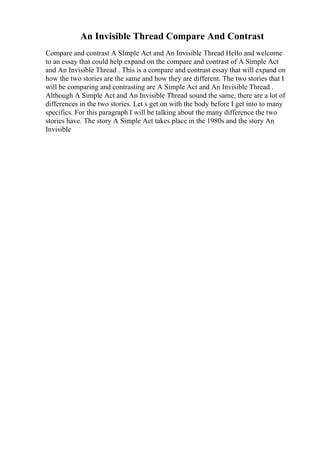 An Invisible Thread Compare And Contrast
Compare and contrast A SImple Act and An Invisible Thread Hello and welcome
to an essay that could help expand on the compare and contrast of A Simple Act
and An Invisible Thread . This is a compare and contrast essay that will expand on
how the two stories are the same and how they are different. The two stories that I
will be comparing and contrasting are A Simple Act and An Invisible Thread .
Although A Simple Act and An Invisible Thread sound the same, there are a lot of
differences in the two stories. Let s get on with the body before I get into to many
specifics. For this paragraph I will be talking about the many difference the two
stories have. The story A Simple Act takes place in the 1980s and the story An
Invisible
 