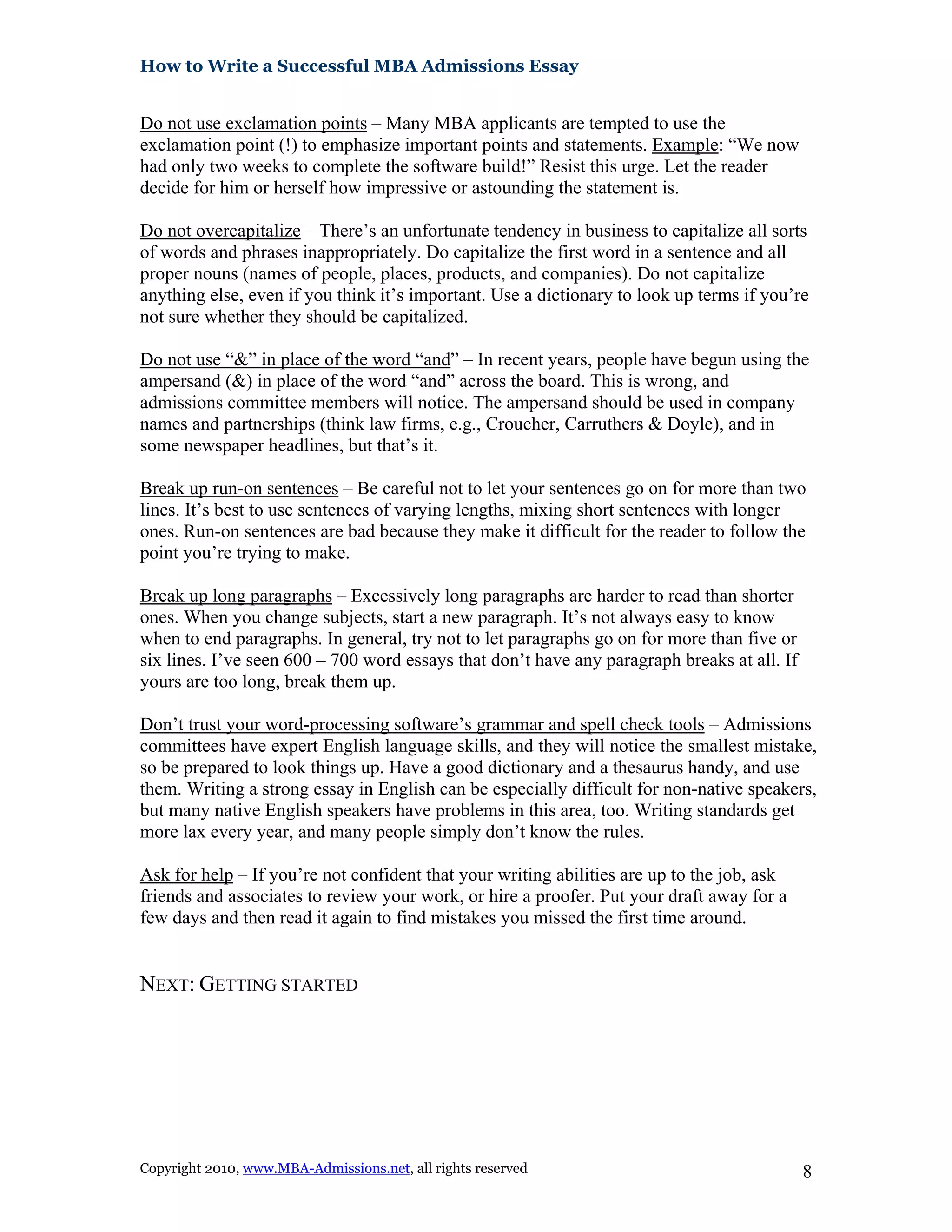 How to Write a Successful MBA Admissions Essay
Do not use exclamation points – Many MBA applicants are tempted to use the
exclamation point (!) to emphasize important points and statements. Example: “We now
had only two weeks to complete the software build!” Resist this urge. Let the reader
decide for him or herself how impressive or astounding the statement is.
Do not overcapitalize – There’s an unfortunate tendency in business to capitalize all sorts
of words and phrases inappropriately. Do capitalize the first word in a sentence and all
proper nouns (names of people, places, products, and companies). Do not capitalize
anything else, even if you think it’s important. Use a dictionary to look up terms if you’re
not sure whether they should be capitalized.
Do not use “&” in place of the word “and” – In recent years, people have begun using the
ampersand (&) in place of the word “and” across the board. This is wrong, and
admissions committee members will notice. The ampersand should be used in company
names and partnerships (think law firms, e.g., Croucher, Carruthers & Doyle), and in
some newspaper headlines, but that’s it.
Break up run-on sentences – Be careful not to let your sentences go on for more than two
lines. It’s best to use sentences of varying lengths, mixing short sentences with longer
ones. Run-on sentences are bad because they make it difficult for the reader to follow the
point you’re trying to make.
Break up long paragraphs – Excessively long paragraphs are harder to read than shorter
ones. When you change subjects, start a new paragraph. It’s not always easy to know
when to end paragraphs. In general, try not to let paragraphs go on for more than five or
six lines. I’ve seen 600 – 700 word essays that don’t have any paragraph breaks at all. If
yours are too long, break them up.
Don’t trust your word-processing software’s grammar and spell check tools – Admissions
committees have expert English language skills, and they will notice the smallest mistake,
so be prepared to look things up. Have a good dictionary and a thesaurus handy, and use
them. Writing a strong essay in English can be especially difficult for non-native speakers,
but many native English speakers have problems in this area, too. Writing standards get
more lax every year, and many people simply don’t know the rules.
Ask for help – If you’re not confident that your writing abilities are up to the job, ask
friends and associates to review your work, or hire a proofer. Put your draft away for a
few days and then read it again to find mistakes you missed the first time around.
NEXT: GETTING STARTED
Copyright 2010, www.MBA-Admissions.net, all rights reserved 8
 