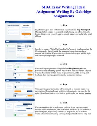 MBA Essay Writing | Ideal
Assignment Writing By Oxbridge
Assignments
1. Step
To get started, you must first create an account on site HelpWriting.net.
The registration process is quick and simple, taking just a few moments.
During this process, you will need to provide a password and a valid email
address.
2. Step
In order to create a "Write My Paper For Me" request, simply complete the
10-minute order form. Provide the necessary instructions, preferred
sources, and deadline. If you want the writer to imitate your writing style,
attach a sample of your previous work.
3. Step
When seeking assignment writing help from HelpWriting.net, our
platform utilizes a bidding system. Review bids from our writers for your
request, choose one of them based on qualifications, order history, and
feedback, then place a deposit to start the assignment writing.
4. Step
After receiving your paper, take a few moments to ensure it meets your
expectations. If you're pleased with the result, authorize payment for the
writer. Don't forget that we provide free revisions for our writing services.
5. Step
When you opt to write an assignment online with us, you can request
multiple revisions to ensure your satisfaction. We stand by our promise to
provide original, high-quality content - if plagiarized, we offer a full
refund. Choose us confidently, knowing that your needs will be fully met.
MBA Essay Writing | Ideal Assignment Writing By Oxbridge Assignments MBA Essay Writing | Ideal Assignment
Writing By Oxbridge Assignments
 