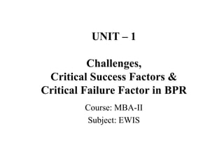 UNIT – 1
Challenges,
Critical Success Factors &
Critical Failure Factor in BPR
Course: MBA-II
Subject: EWIS
 