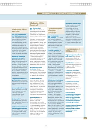 MÁSTERES PARA POSGRADUADOS UNIVERSITARIOS




                                   ¿Qué exige el MBA                                                      Perspectiva internacional.
                                   Executive?                                                             El MBA Executive permitirá
                                                                                                          adquirir una perspectiva
                                         Dedicación. El                ¿Qué posibilidades                 internacional del mundo
¿Qué ofrece el MBA                       MBA Executive es un                                              empresarial, gracias a las
Executive?                         programa intenso y exigente         abre el MBA                        sesiones del último periodo
                                   que el alumno tiene que             Executive?                         lectivo dedicado al contexto
     Los conocimientos             compaginar con su actividad                                            global en el cual compiten
     básicos, las claves no        profesional y su vida personal.           Titulación de                las empresas. El viaje
sólo para entender como las                                                  prestigio. A través del      internacional de una semana
distintas áreas funcionales        Durante los 18 meses que dura       MBA Executive el alumno            (opcional) ofrecerá también la
de una organización se             el programa los participantes       consigue un título de prestigio,   posibilidad de sumergirse en
interrelacionan y se afectan       tendrán que dedicar tiempo, fuera   demandado por un número            la cultura empresarial de otro
mutuamente, también para           de las aulas, a la preparación de   creciente de organizaciones        país.
desarrollar la capacidad del       sesiones a través de lecturas,      tanto a nivel nacional como a
alumno de visualizar posibles      a la elaboración de casos, a        nivel internacional.
escenarios, analizar situaciones   la resolución de ejercicios en                                         ¿Cómo se supera el
teniendo en cuenta toda la         grupo o de manera individual y al   Futuro de liderazgo. El
información disponible, y          desarrollo de proyectos. Tendrán    programa está diseñado para        MBA Executive?
tomar las mejores decisiones.      que mantenerse al día de lo que     convertir a los alumnos en
                                   pasa en el mundo empresarial        futuros líderes, capaces de             Participando de forma
Aplicación inmediata               y en la economía nacional e         evaluar riesgos, de controlarlos        activa en las sesiones,
de conocimientos. Una              internacional, leyendo la prensa,   y de tomar decisiones en un        aportando ejemplos de su
formación diseñada para            informándose, teniendo una          mundo que está cambiando.          propia experiencia profesional.
que lo que se aprenda un día       actitud proactiva para conseguir    Los contenidos del programa
en clase se pueda aplicar e        información de interés y ejemplos   y la metodología utilizada         Implicándose en los trabajos
incorporar inmediatamente la       relevantes de temas estudiados.     incitan a los alumnos a            en grupos y demostrando rigor
semana siguiente en el entorno                                         aprender a analizar situaciones    en la preparación de los casos
profesional. La frontera entre     Autodisciplina, rigor               desde diferentes perspectivas,     a debatir en clase.
teoría y práctica desaparece.      y voluntad. El MBA                  tanto internas como externas
Se crea además un efecto           Executive exige por lo tanto        a la empresa, y a adoptar          Adoptando una actitud
positivo de propagación de los     autodisciplina, rigor y voluntad    una actitud y una percepción       proactiva en el aprendizaje,
conocimientos al resto de la       para alcanzar paulatinamente        más creativa. Un nuevo             en la búsqueda de información
organización.                      los objetivos del programa.         futuro profesional se ofrece al    y en la voluntad y en el
                                                                       alumno.                            desarrollo de habilidades
Un desarrollo personal y           Experiencia previa. El                                                 directivas.
profesional que genera una         programa requiere también           Relaciones profesionales.
actitud “proactiva” antes retos    que el alumno tenga varios          Durante los 18 meses del           Superando las pruebas,
y situaciones empresariales        años de experiencia en un           programa, los participantes        los trabajos a entregar,
difíciles.                         entorno empresarial para que        tendrán muchas                     participando activamente
                                   pueda participar activamente        oportunidades de interactuar       en la resolución de casos y
Un marco de referencia para        en discusiones en clase,            y de establecer contactos          desarrollando un proyecto de
tomar decisiones y actuar de       compartir su experiencia            con los otros profesionales        manera individual.
forma tendente a promover          con los otros profesionales         del MBA Executive, con los
valores de integridad,             y el profesor, así como             profesores, los ponentes           Dado el carácter
responsabilidad social,            intercambiar opiniones e ideas.     invitados y las empresas           presencial del Curso, será
sostenibilidad y ética.                                                colaboradoras del Instituto        imprescindible para la
                                   Nivel de Inglés. En el              de Estudios Cajasol. El MBA        obtención del Diploma la
Un trampolín hacia un futuro       último periodo lectivo              Executive representa una           asistencia del alumno a la
profesional como directivo y       del MBA Executive,                  oportunidad única de crear una     totalidad de las sesiones
líder responsable, sereno en su    dedicado a las actividades          red de contactos profesionales     lectivas programadas.
toma de decisiones.                internacionales de la empresa       que perdure más allá de la
                                   y a la globalización, algunas       realización del programa y que     Los alumnos deben superar
Un desarrollo continúo de          sesiones se impartirán en           se enriquecerá todavía más,        todas las pruebas de
las habilidades directivas         inglés. Para poder aprovechar       cuando el alumno se incorpore      evaluación y actividades
durante el MBA, que tendrá         al máximo el contenido de           a la Asociación de Antiguos        extralectivas que se
un impacto durante toda la         estas clases, se requiere que       Alumnos del Instituto de           propongan.
vida profesional futura del        el alumno tenga un nivel            Estudios de Cajasol al ﬁnalizar
participante.                      adecuado de inglés.                 sus estudios.


                                                                                                                                            45
 