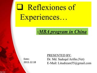  Reflexiones of
Experiences…
:MBA program in China
PRESENTED BY:
Dr. Md. Sadequl Arifin.(Vet)
E-Mail: Litudream55@gmail.com
Date:
2015.12.18
 