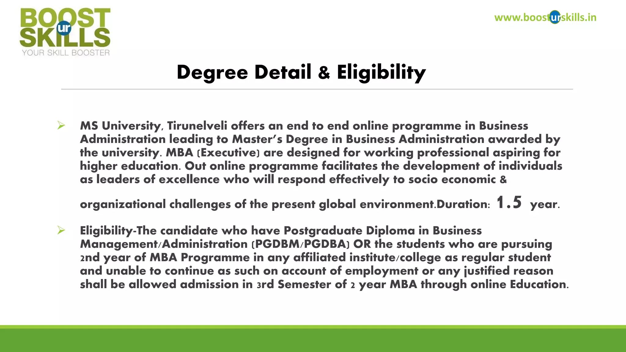 www.boosturskills.in 
Degree Detail & Eligibility 
MS University, Tirunelveli offers an end to end online programme in Business Administration leading to Master’s Degree in Business Administration awarded by the university. MBA (Executive) are designed for working professional aspiring for higher education. Out online programme facilitates the development of individuals as leaders of excellence who will respond effectively to socio economic & organizational challenges of the present global environment.Duration: 1.5year. 
Eligibility-The candidate who have Postgraduate Diploma in Business Management/Administration (PGDBM/PGDBA) OR the students who are pursuing 2nd year of MBA Programme in any affiliated institute/college as regular student and unable to continue as such on account of employment or any justified reason shall be allowed admission in 3rd Semester of 2 year MBA through online Education.  
