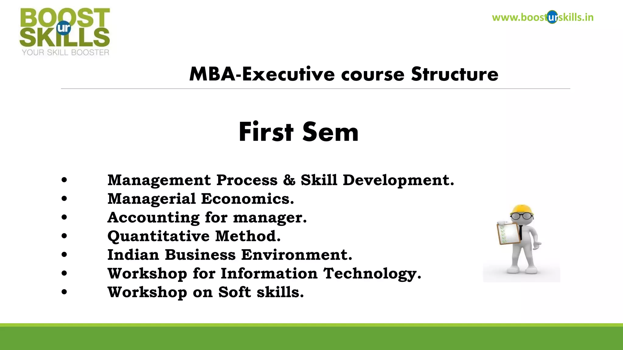 www.boosturskills.in 
MBA-Executive course Structure 
•Management Process & Skill Development. 
•Managerial Economics. 
•Accounting for manager. 
•Quantitative Method. 
•Indian Business Environment. 
•Workshop for Information Technology. 
•Workshop on Soft skills. 
First Sem  