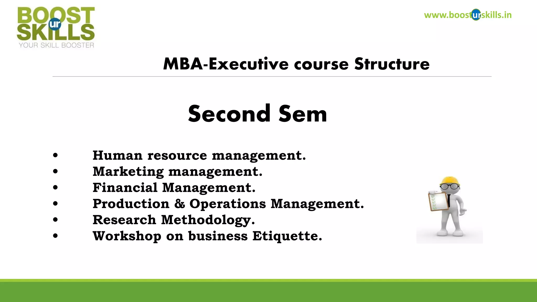 www.boosturskills.in 
MBA-Executive course Structure 
•Human resource management. 
•Marketing management. 
•Financial Management. 
•Production & Operations Management. 
•Research Methodology. 
•Workshop on business Etiquette. 
Second Sem  