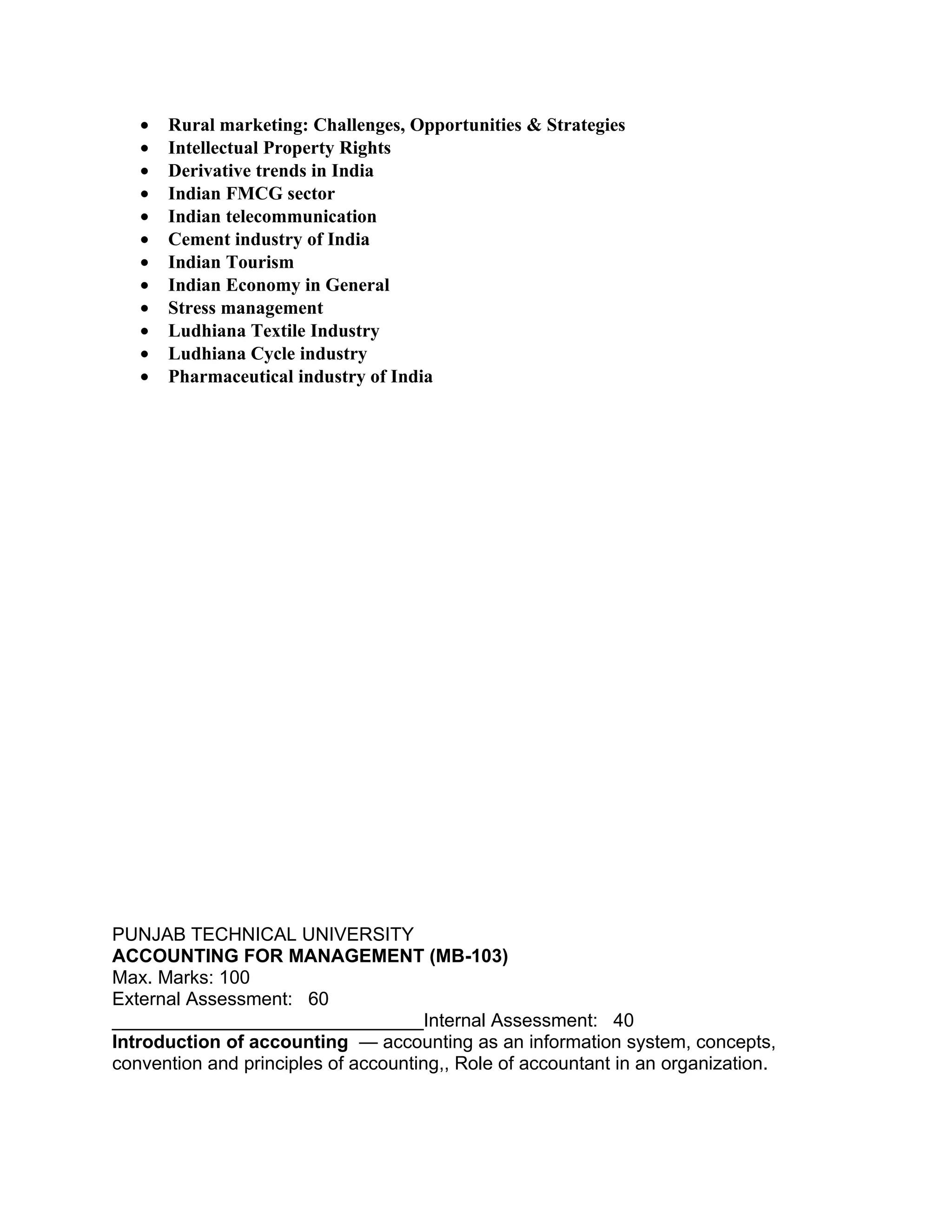 •   Rural marketing: Challenges, Opportunities & Strategies
   •   Intellectual Property Rights
   •   Derivative trends in India
   •   Indian FMCG sector
   •   Indian telecommunication
   •   Cement industry of India
   •   Indian Tourism
   •   Indian Economy in General
   •   Stress management
   •   Ludhiana Textile Industry
   •   Ludhiana Cycle industry
   •   Pharmaceutical industry of India




PUNJAB TECHNICAL UNIVERSITY
ACCOUNTING FOR MANAGEMENT (MB-103)
Max. Marks: 100
External Assessment: 60
______________________________Internal Assessment: 40
Introduction of accounting — accounting as an information system, concepts,
convention and principles of accounting,, Role of accountant in an organization.
 