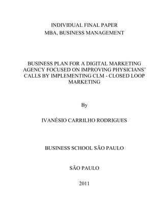 INDIVIDUAL FINAL PAPER
      MBA, BUSINESS MANAGEMENT




 BUSINESS PLAN FOR A DIGITAL MARKETING
AGENCY FOCUSED ON IMPROVING PHYSICIANS’
CALLS BY IMPLEMENTING CLM - CLOSED LOOP
              MARKETING



                  By

     IVANÉSIO CARRILHO RODRIGUES




      BUSINESS SCHOOL SÃO PAULO


              SÃO PAULO

                 2011
 