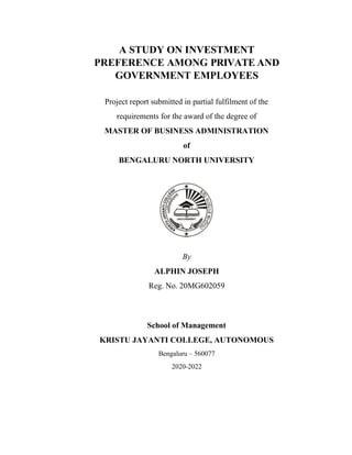 A STUDY ON INVESTMENT
PREFERENCE AMONG PRIVATE AND
GOVERNMENT EMPLOYEES
Project report submitted in partial fulfilment of the
requirements for the award of the degree of
MASTER OF BUSINESS ADMINISTRATION
of
BENGALURU NORTH UNIVERSITY
By
ALPHIN JOSEPH
Reg. No. 20MG602059
School of Management
KRISTU JAYANTI COLLEGE, AUTONOMOUS
Bengaluru – 560077
2020-2022
 
