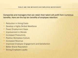 WHAT ARE THE BENEFITS OF EMPLOYEE RETENTION?
Companies and managers that can retain their talent will profit from numerous
benefits. Here are the top ten benefits of employee retention:
 Reduction in Hiring Costs
 Develop a Highly Skilled Workforce
 Fewer Employment Gaps
 Improvement in Morale
 Increased Productivity
 Positive Workplace Culture
 Increased Revenue
 Improved Employee Engagement and Satisfaction
 Better Brand Reputation
 Strong Employee Loyalty
 