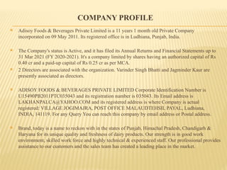 COMPANY PROFILE
 Adisoy Foods & Beverages Private Limited is a 11 years 1 month old Private Company
incorporated on 09 May 2011. Its registered office is in Ludhiana, Punjab, India.
 The Company's status is Active, and it has filed its Annual Returns and Financial Statements up to
31 Mar 2021 (FY 2020-2021). It's a company limited by shares having an authorized capital of Rs
0.40 cr and a paid-up capital of Rs 0.25 cr as per MCA.
 2 Directors are associated with the organization. Varinder Singh Bhatti and Jagminder Kaur are
presently associated as directors.
 ADISOY FOODS & BEVERAGES PRIVATE LIMITED Corporate Identification Number is
U15490PB2011PTC035043 and its registration number is 035043. Its Email address is
LAKHANPALCA@YAHOO.COM and its registered address is where Company is actual
registered: VILLAGE JOGIMAJRA, POST OFFICE MALAUDTEHSIL PAYAL, Ludhiana,
INDIA, 141119. For any Query You can reach this company by email address or Postal address.
 Brand, today is a name to reckon with in the states of Punjab, Himachal Pradesh, Chandigarh &
Haryana for its unique quality and freshness of dairy products. Our strength is in good work
environment, skilled work force and highly technical & experienced staff. Our professional provides
assistance to our customers and the sales team has created a leading place in the market.
 