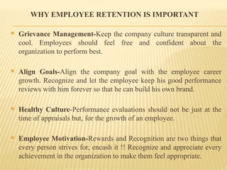 WHY EMPLOYEE RETENTION IS IMPORTANT
 Grievance Management-Keep the company culture transparent and
cool. Employees should feel free and confident about the
organization to perform best.
 Align Goals-Align the company goal with the employee career
growth. Recognize and let the employee keep his good performance
reviews with him forever so that he can build his own brand.
 Healthy Culture-Performance evaluations should not be just at the
time of appraisals but, for the growth of an employee.
 Employee Motivation-Rewards and Recognition are two things that
every person strives for, encash it !! Recognize and appreciate every
achievement in the organization to make them feel appropriate.
 
