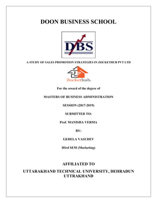 DOON BUSINESS SCHOOL
A STUDY OF SALES PROMOTION STRATEGIES IN ZOCKETHUB PVT LTD
For the award of the degree of
MASTERS OF BUSINESS ADMINISTRATION
SESSION (2017-2019)
SUBMITTED TO:
Prof. MANISHA VERMA
BY:
GEDELA VASUDEV
IIIrd SEM (Marketing)
AFFILIATED TO
UTTARAKHAND TECHNICAL UNIVERSITY, DEHRADUN
UTTRAKHAND
 