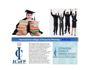 International college of Financial Planning – icofp.org
          We are proud to offer an access to our very
          own, dedicated ‘Career Management Center’
          that has been ensuring 100% Placements since
          the inception of the program & helping the
          Alumni in their career progression. As a
          student, you benefit from the unique
          ‘Mentorship Program’: an opportunity to learn
          under the guidance of Alumni. Students are
          paired with an alumni (a corporate
          professional) based on the area of interest.
          This provides the insights & experience
          deemed essential to face the corporate
          realities. As we are promoted by Bajaj Capital
          Group, naturally we have a deep, industry
          alignment with the financial services industry.
 