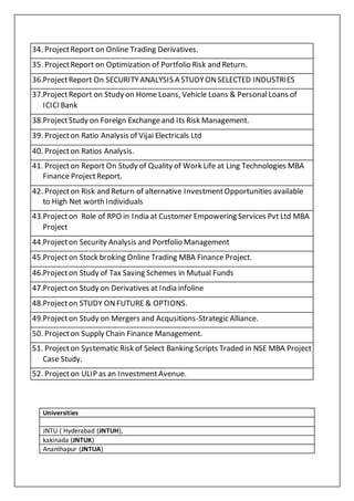 34. ProjectReport on Online Trading Derivatives.
35. ProjectReport on Optimization of Portfolio Risk and Return.
36.ProjectReport On SECURITYANALYSIS A STUDYONSELECTED INDUSTRIES
37.ProjectReport on Study on Home Loans, Vehicle Loans & PersonalLoans of
ICICI Bank
38.ProjectStudy on Foreign Exchangeand Its Risk Management.
39. Projecton Ratio Analysis of Vijai Electricals Ltd
40. Projecton Ratios Analysis.
41. Projecton Report On Study of Quality of Work Life at Ling Technologies MBA
Finance ProjectReport.
42. Projecton Risk and Return of alternative InvestmentOpportunities available
to High Net worth Individuals
43.Projecton Role of RPO in India at Customer Empowering Services Pvt Ltd MBA
Project
44.Projecton Security Analysis and Portfolio Management
45.Projecton Stock broking Online Trading MBA Finance Project.
46.Projecton Study of Tax Saving Schemes in Mutual Funds
47.Projecton Study on Derivatives at India infoline
48.Projecton STUDY ONFUTURE & OPTIONS.
49.Projecton Study on Mergers and Acqusitions-Strategic Alliance.
50. Projecton Supply Chain Finance Management.
51. Projecton Systematic Risk of Select Banking Scripts Traded in NSE MBA Project
Case Study.
52. Projecton ULIP as an Investment Avenue.
Universities
 JNTU ( Hyderabad (JNTUH),
 kakinada (JNTUK)
 Ananthapur (JNTUA)
 