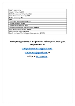  AMITY UNIVERSITY
 Kakatiya University (KU)
 Sri Krishnadevaraya University (SKU)
 Sri Venkateswara University (SVU)
 Andhra University (AU)
 ICFAI
 Guru Nanak Dev University(GNDU)
 LOVELY UNIVERSITY(LPU)
 CHANDIGARH UNIVERSITY(CU)
 Indira Gandhi National Open University (IGNOU)
 Tamil Nadu Open University (TNOU)
 Sikkim Manipal University (SMU)
 Gandhi Institute of Technology and Management (GITAM)
Best quality projects & assignments at less price. Mail your
requirement at
studysolutions2001@gmail.com ,
stuffstudy5@gmail.com or
Call us at 9815333456.
 