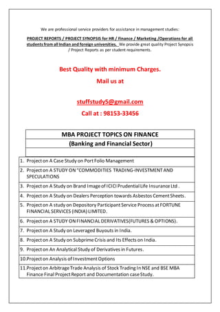 We are professional service providers for assistance in management studies:
PROJECT REPORTS / PROJECT SYNOPSIS for HR / Finance / Marketing /Operations for all
students from all Indian and foreign universities. We provide great quality Project Synopsis
/ Project Reports as per student requirements.
Best Quality with minimum Charges.
Mail us at
stuffstudy5@gmail.com
Call at : 98153-33456
MBA PROJECT TOPICS ON FINANCE
(Banking and Financial Sector)
1. Projecton A Case Study on PortFolio Management
2. Projecton A STUDY ON“COMMODITIES TRADING-INVESTMENTAND
SPECULATIONS
3. Projecton A Study on Brand Imageof ICICI PrudentialLife InsuranceLtd .
4. Projecton A Study on Dealers Perception towards Asbestos CementSheets.
5. Projecton A study on Depository ParticipantService Process atFORTUNE
FINANCIAL SERVICES (INDIA) LIMITED.
6. Projecton A STUDY ONFINANCIAL DERIVATIVES(FUTURES & OPTIONS).
7. Projecton A Study on Leveraged Buyouts in India.
8. Projecton A Study on SubprimeCrisis and Its Effects on India.
9. Projecton An Analytical Study of Derivatives in Futures.
10.Projecton Analysis of InvestmentOptions
11.Projecton ArbitrageTrade Analysis of Stock Trading In NSE and BSE MBA
Finance Final ProjectReport and Documentation caseStudy.
 