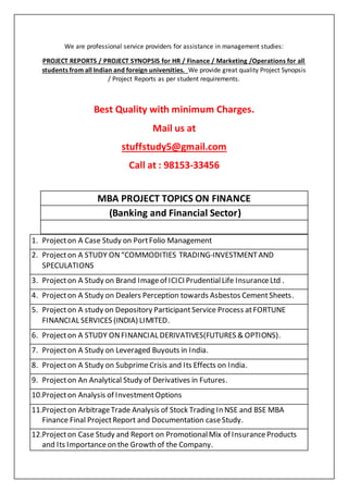 We are professional service providers for assistance in management studies:
PROJECT REPORTS / PROJECT SYNOPSIS for HR / Finance / Marketing /Operations for all
students from all Indian and foreign universities. We provide great quality Project Synopsis
/ Project Reports as per student requirements.
Best Quality with minimum Charges.
Mail us at
stuffstudy5@gmail.com
Call at : 98153-33456
MBA PROJECT TOPICS ON FINANCE
(Banking and Financial Sector)
1. Projecton A Case Study on PortFolio Management
2. Projecton A STUDY ON“COMMODITIES TRADING-INVESTMENTAND
SPECULATIONS
3. Projecton A Study on Brand Imageof ICICI PrudentialLife InsuranceLtd .
4. Projecton A Study on Dealers Perception towards Asbestos CementSheets.
5. Projecton A study on Depository ParticipantService Process atFORTUNE
FINANCIAL SERVICES (INDIA) LIMITED.
6. Projecton A STUDY ONFINANCIAL DERIVATIVES(FUTURES & OPTIONS).
7. Projecton A Study on Leveraged Buyouts in India.
8. Projecton A Study on SubprimeCrisis and Its Effects on India.
9. Projecton An Analytical Study of Derivatives in Futures.
10.Projecton Analysis of InvestmentOptions
11.Projecton ArbitrageTrade Analysis of Stock Trading In NSE and BSE MBA
Finance Final ProjectReport and Documentation caseStudy.
12.Projecton Case Study and Report on PromotionalMix of InsuranceProducts
and Its Importanceon the Growth of the Company.
 