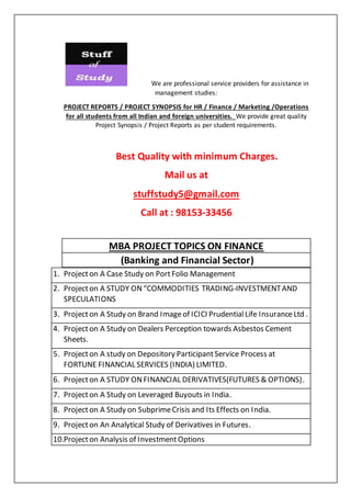 We are professional service providers for assistance in
management studies:
PROJECT REPORTS / PROJECT SYNOPSIS for HR / Finance / Marketing /Operations
for all students from all Indian and foreign universities. We provide great quality
Project Synopsis / Project Reports as per student requirements.
Best Quality with minimum Charges.
Mail us at
stuffstudy5@gmail.com
Call at : 98153-33456
MBA PROJECT TOPICS ON FINANCE
(Banking and Financial Sector)
1. Projecton A Case Study on PortFolio Management
2. Projecton A STUDY ON“COMMODITIES TRADING-INVESTMENTAND
SPECULATIONS
3. Projecton A Study on Brand Imageof ICICI PrudentialLife InsuranceLtd .
4. Projecton A Study on Dealers Perception towards Asbestos Cement
Sheets.
5. Projecton A study on Depository ParticipantService Process at
FORTUNE FINANCIAL SERVICES (INDIA) LIMITED.
6. Projecton A STUDY ONFINANCIAL DERIVATIVES(FUTURES & OPTIONS).
7. Projecton A Study on Leveraged Buyouts in India.
8. Projecton A Study on SubprimeCrisis and Its Effects on India.
9. Projecton An Analytical Study of Derivatives in Futures.
10.Projecton Analysis of InvestmentOptions
 
