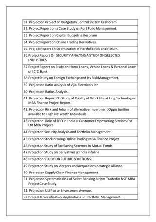 31. Projecton Projecton Budgetary ControlSystem Keshoram
32. ProjectReport on a Case Study on Port Folio Management.
33. ProjectReport on Capital Budgeting Kesoram
34. ProjectReport on Online Trading Derivatives.
35. ProjectReport on Optimization of Portfolio Risk and Return.
36.ProjectReport On SECURITYANALYSIS A STUDYONSELECTED
INDUSTRIES
37.ProjectReport on Study on Home Loans, Vehicle Loans & PersonalLoans
of ICICI Bank
38.ProjectStudy on Foreign Exchangeand Its Risk Management.
39. Projecton Ratio Analysis of Vijai Electricals Ltd
40. Projecton Ratios Analysis.
41. Projecton Report On Study of Quality of Work Life at Ling Technologies
MBA Finance ProjectReport.
42. Projecton Risk and Return of alternative InvestmentOpportunities
available to High Net worth Individuals
43.Projecton Role of RPO in India at Customer Empowering Services Pvt
Ltd MBA Project
44.Projecton Security Analysis and Portfolio Management
45.Projecton Stock broking Online Trading MBA Finance Project.
46.Projecton Study of Tax Saving Schemes in Mutual Funds
47.Projecton Study on Derivatives at India infoline
48.Projecton STUDY ONFUTURE & OPTIONS.
49.Projecton Study on Mergers and Acqusitions-Strategic Alliance.
50. Projecton Supply Chain Finance Management.
51. Projecton Systematic Risk of Select Banking Scripts Traded in NSE MBA
ProjectCase Study.
52. Projecton ULIP as an InvestmentAvenue.
53.Project-Diversification-Applications-in-Portfolio-Management-
 