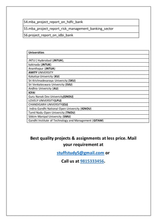 54.mba_project_report_on_hdfc_bank
55.mba_project_report_risk_management_banking_sector
56.project_report_on_idbi_bank
Universities
 JNTU ( Hyderabad (JNTUH),
 kakinada (JNTUK)
 Ananthapur (JNTUA)
 AMITY UNIVERSITY
 Kakatiya University (KU)
 Sri Krishnadevaraya University (SKU)
 Sri Venkateswara University (SVU)
 Andhra University (AU)
 ICFAI
 Guru Nanak Dev University(GNDU)
 LOVELY UNIVERSITY(LPU)
 CHANDIGARH UNIVERSITY(CU)
 Indira Gandhi National Open University (IGNOU)
 Tamil Nadu Open University (TNOU)
 Sikkim Manipal University (SMU)
 Gandhi Institute of Technology and Management (GITAM)
Best quality projects & assignments at less price. Mail
your requirement at
stuffstudy5@gmail.com or
Call us at 9815333456.
 
