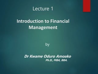 Lecture 1
Introduction to Financial
Management
by
Dr Kwame Oduro Amoako
Ph.D., MBA, BBA.
 