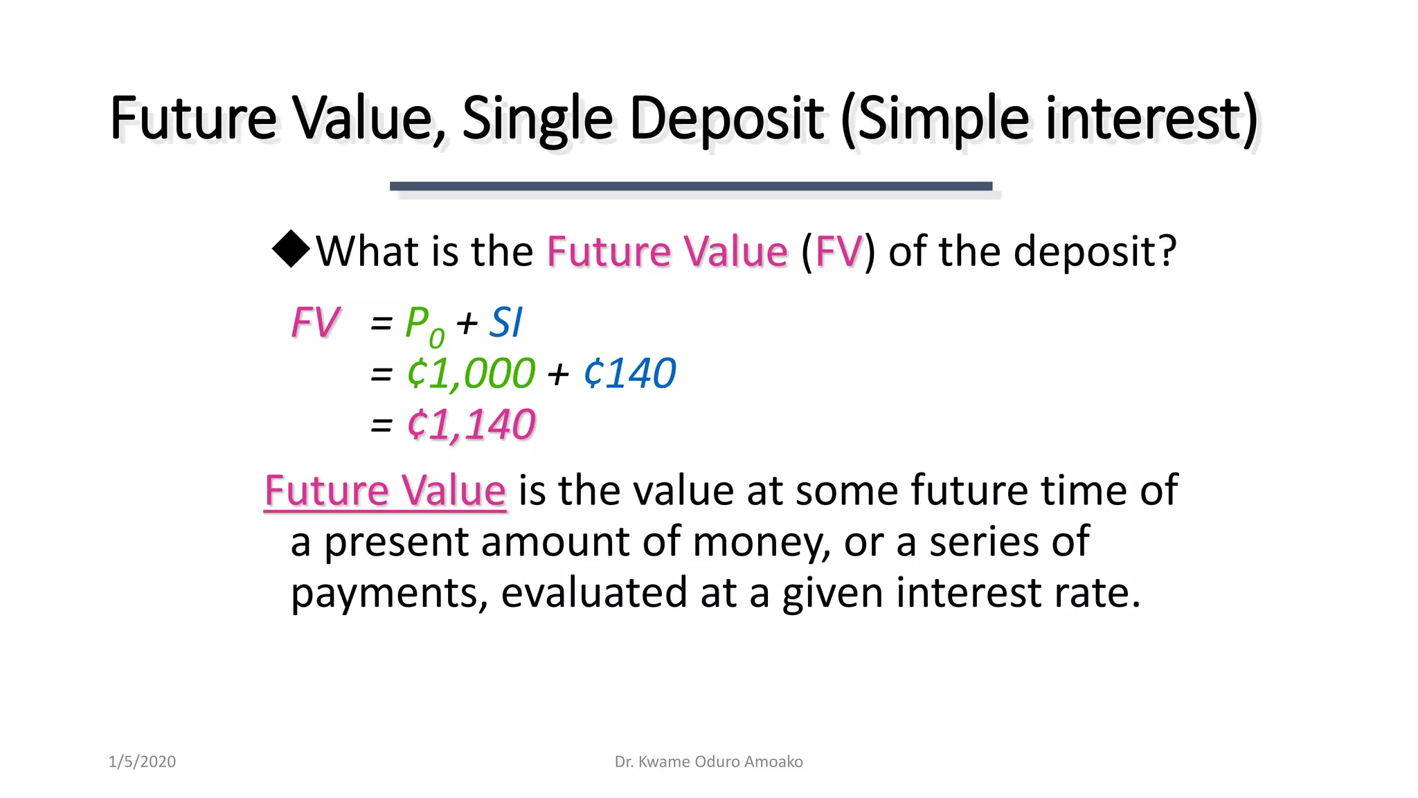 FV = P0 + SI
= ¢1,000 + ¢140
= ¢1,140
Future Value is the value at some future time of
a present amount of money, or a series of
payments, evaluated at a given interest rate.
Future Value, Single Deposit (Simple interest)
What is the Future Value (FV) of the deposit?
Dr. Kwame Oduro Amoako1/5/2020
 