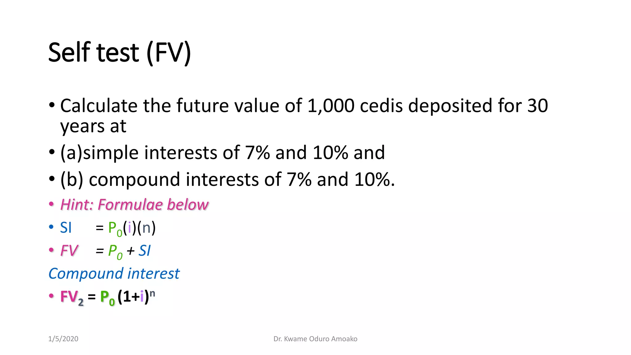 Self test (FV)
• Calculate the future value of 1,000 cedis deposited for 30
years at
• (a)simple interests of 7% and 10% and
• (b) compound interests of 7% and 10%.
• Hint: Formulae below
• SI = P0(i)(n)
• FV = P0 + SI
Compound interest
• FV2 = P0 (1+i)n
1/5/2020 Dr. Kwame Oduro Amoako
 