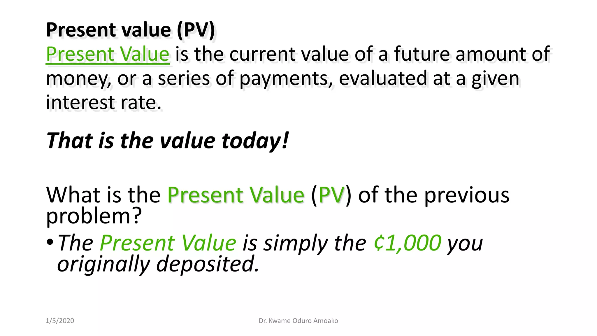 That is the value today!
What is the Present Value (PV) of the previous
problem?
•The Present Value is simply the ¢1,000 you
originally deposited.
Present value (PV)
Present Value is the current value of a future amount of
money, or a series of payments, evaluated at a given
interest rate.
Dr. Kwame Oduro Amoako1/5/2020
 
