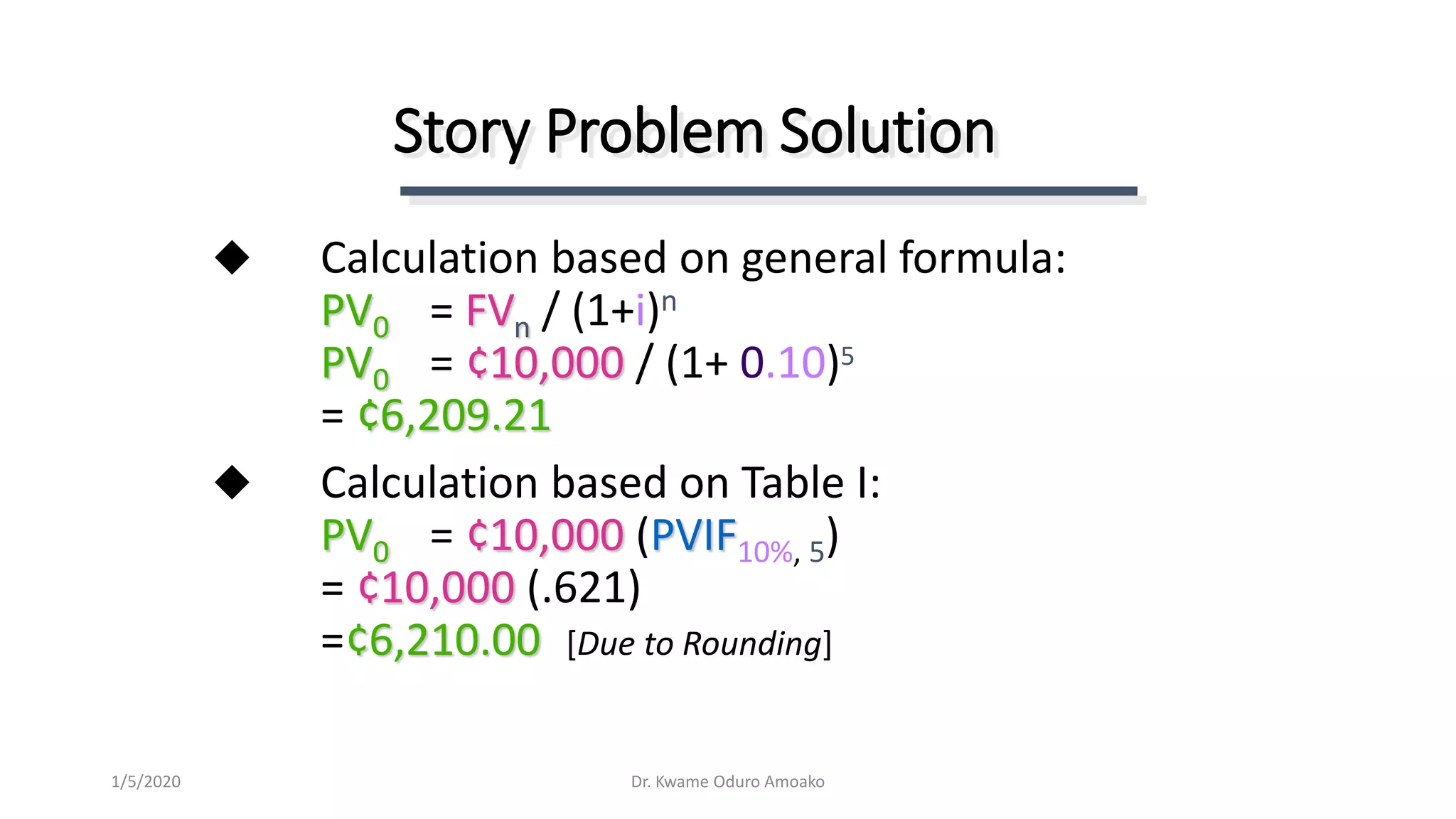 Calculation based on general formula:
PV0 = FVn / (1+i)n
PV0 = ¢10,000 / (1+ 0.10)5
= ¢6,209.21
 Calculation based on Table I:
PV0 = ¢10,000 (PVIF10%, 5)
= ¢10,000 (.621)
=¢6,210.00 [Due to Rounding]
Story Problem Solution
Dr. Kwame Oduro Amoako1/5/2020
 